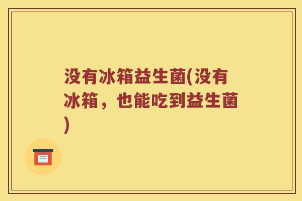 没有冰箱益生菌(没有冰箱,也能吃到益生菌) 没有冰箱益生菌(没有冰箱,也能吃到益生菌)