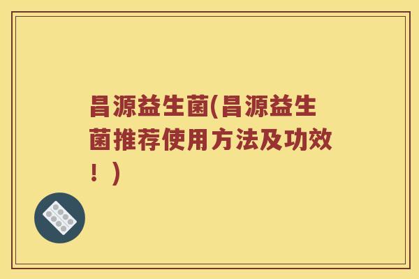 昌源益生菌(昌源益生菌推荐使用方法及功效！)