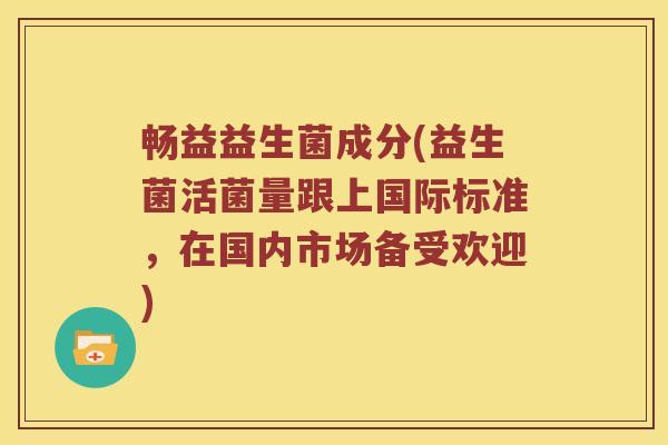 畅益益生菌成分(益生菌活菌量跟上国际标准，在国内市场备受欢迎)