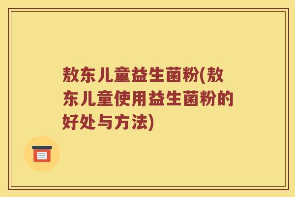敖东儿童益生菌粉(敖东儿童使用益生菌粉的好处与方法)