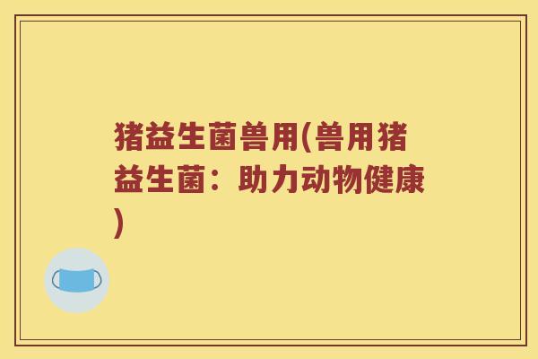 猪益生菌兽用(兽用猪益生菌:助力动物健康) 猪益生菌兽用(兽用猪益生菌:助力动物健康)