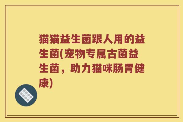 猫猫益生菌跟人用的益生菌(宠物专属古菌益生菌，助力猫咪肠胃健康)