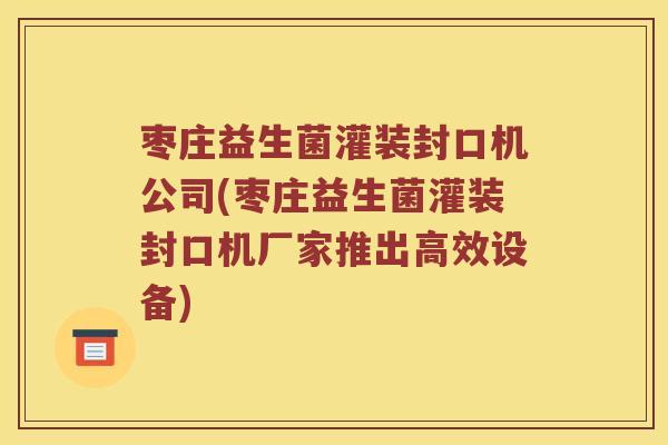 枣庄益生菌灌装封口机公司(枣庄益生菌灌装封口机厂家推出高效设备)