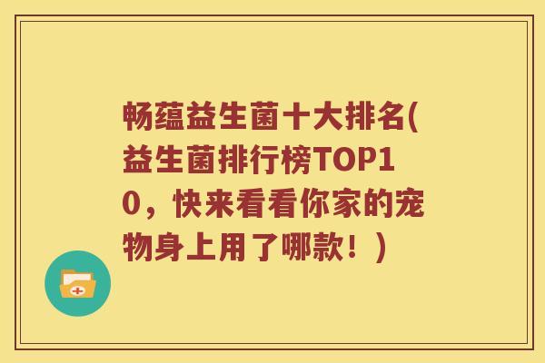 畅蕴益生菌十大排名(益生菌排行榜TOP10，快来看看你家的宠物身上用了哪款！)