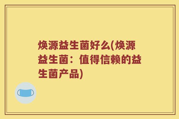 焕源益生菌好么(焕源益生菌:值得信赖的益生菌产品) 焕源益生菌好么(焕源益生菌:值得信赖的益生菌产品)