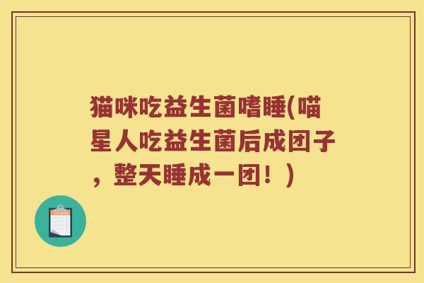 猫咪吃益生菌嗜睡(喵星人吃益生菌后成团子，整天睡成一团！)