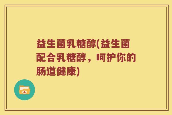 益生菌乳糖醇(益生菌配合乳糖醇，呵护你的肠道健康)