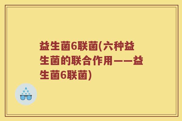 益生菌6联菌(六种益生菌的联合作用——益生菌6联菌) 益生菌6联菌(六种益生菌的联合作用——益生菌6联菌)