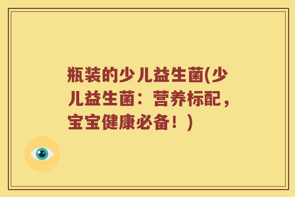 瓶装的少儿益生菌(少儿益生菌:营养标配,宝宝健康必备!) 瓶装的少儿益生菌(少儿益生菌:营养标配,宝宝健康必备!)