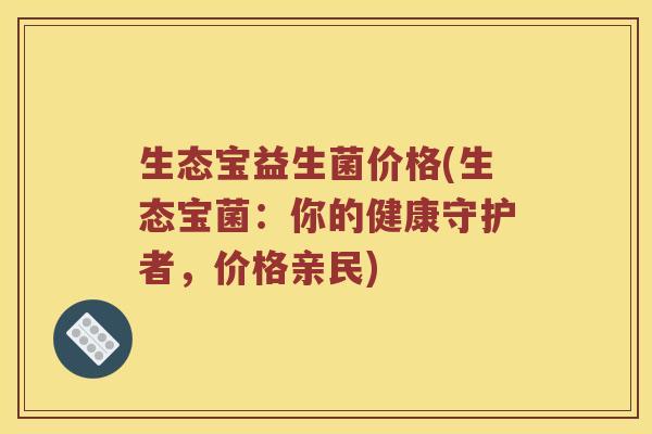 生态宝益生菌价格(生态宝菌:你的健康守护者,价格亲民) 生态宝益生菌价格(生态宝菌:你的健康守护者,价格亲民)