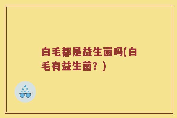 白毛都是益生菌吗(白毛有益生菌？)
