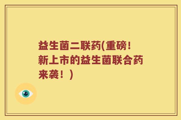 益生菌二联药(重磅！新上市的益生菌联合药来袭！)