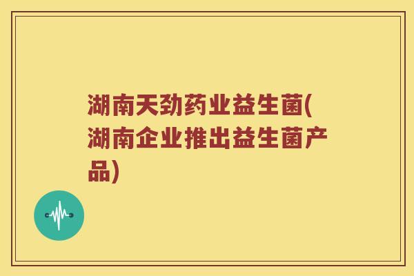 湖南天劲药业益生菌(湖南企业推出益生菌产品) 湖南天劲药业益生菌(湖南企业推出益生菌产品)