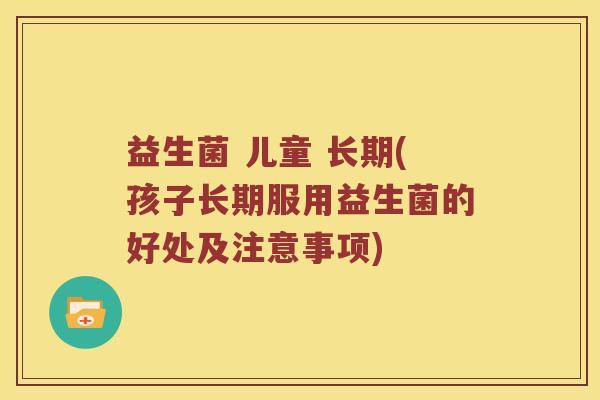 益生菌 儿童 长期(孩子长期服用益生菌的好处及注意事项) 益生菌 儿童 长期(孩子长期服用益生菌的好处及注意事项)