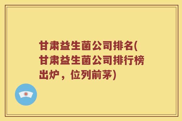 甘肃益生菌公司排名(甘肃益生菌公司排行榜出炉，位列前茅)