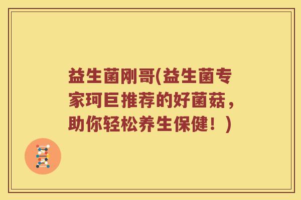益生菌刚哥(益生菌专家珂巨推荐的好菌菇,助你轻松养生保健!) 益生菌刚哥(益生菌专家珂巨推荐的好菌菇,助你轻松养生保健!)