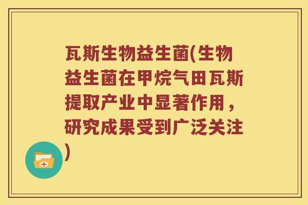 瓦斯生物益生菌(生物益生菌在甲烷气田瓦斯提取产业中显著作用,研究成果受到广泛关注) 瓦斯生物益生菌(生物益生菌在甲烷气田瓦斯提取产业中显著作用,研究成果受到广泛关注)