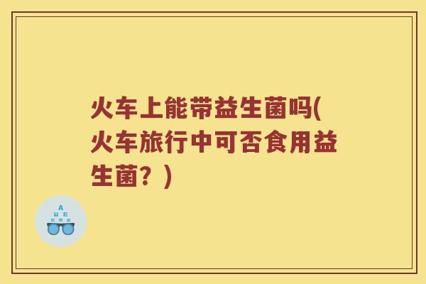 火车上能带益生菌吗(火车旅行中可否食用益生菌？)