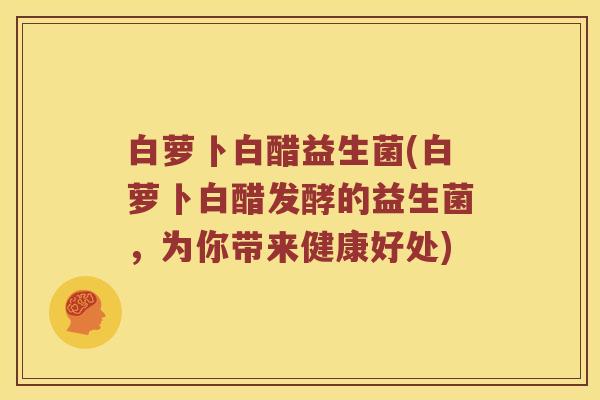 白萝卜白醋益生菌(白萝卜白醋发酵的益生菌,为你带来健康好处) 白萝卜白醋益生菌(白萝卜白醋发酵的益生菌,为你带来健康好处)