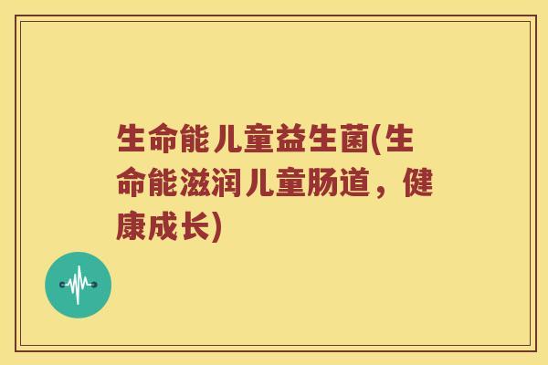 生命能儿童益生菌(生命能滋润儿童肠道,健康成长) 生命能儿童益生菌(生命能滋润儿童肠道,健康成长)