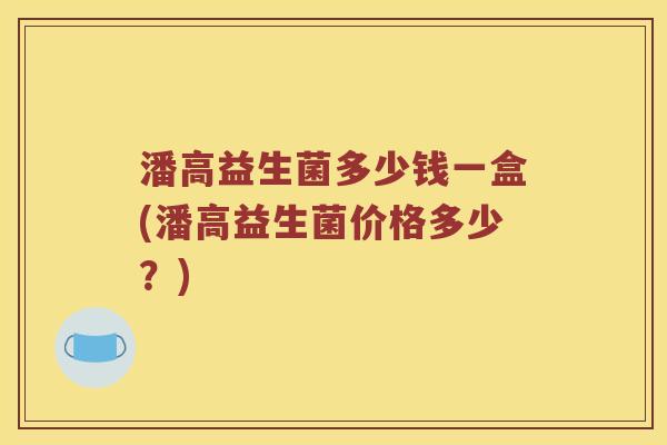 潘高益生菌多少钱一盒(潘高益生菌价格多少?) 潘高益生菌多少钱一盒(潘高益生菌价格多少?)