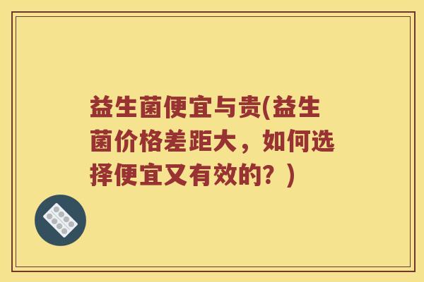 益生菌便宜与贵(益生菌价格差距大，如何选择便宜又有效的？)
