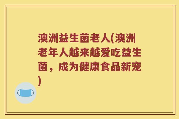 澳洲益生菌老人(澳洲老年人越来越爱吃益生菌，成为健康食品新宠)