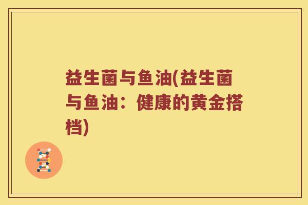 益生菌与鱼油(益生菌与鱼油：健康的黄金搭档)
