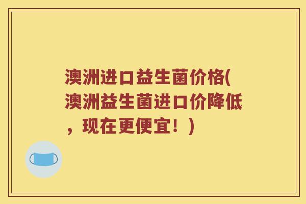 澳洲进口益生菌价格(澳洲益生菌进口价降低，现在更便宜！)