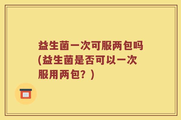 益生菌一次可服两包吗(益生菌是否可以一次服用两包？)