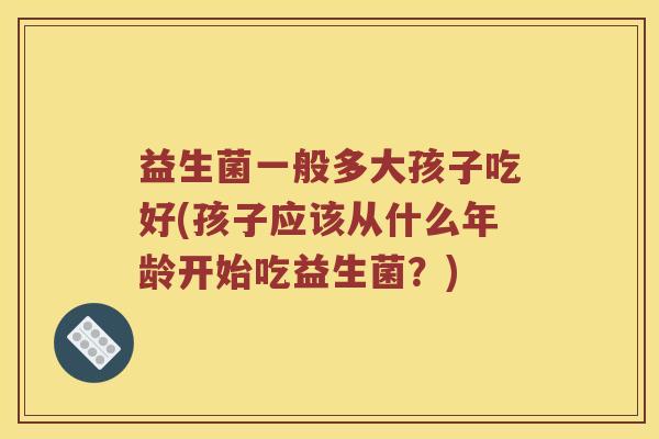 益生菌一般多大孩子吃好(孩子应该从什么年龄开始吃益生菌？)