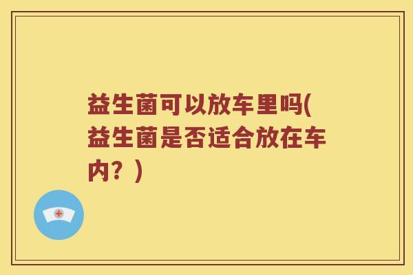 益生菌可以放车里吗(益生菌是否适合放在车内?) 益生菌可以放车里吗(益生菌是否适合放在车内?)