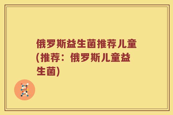 俄罗斯益生菌推荐儿童(推荐：俄罗斯儿童益生菌)