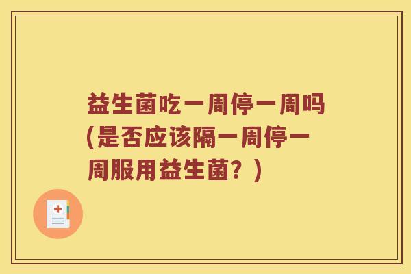 益生菌吃一周停一周吗(是否应该隔一周停一周服用益生菌？)