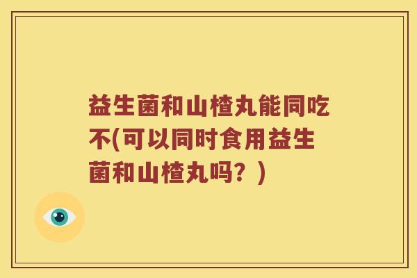 益生菌和山楂丸能同吃不(可以同时食用益生菌和山楂丸吗？)