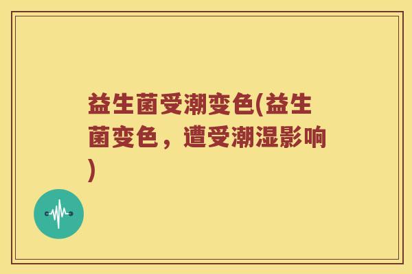 益生菌受潮变色(益生菌变色,遭受潮湿影响) 益生菌受潮变色(益生菌变色,遭受潮湿影响)