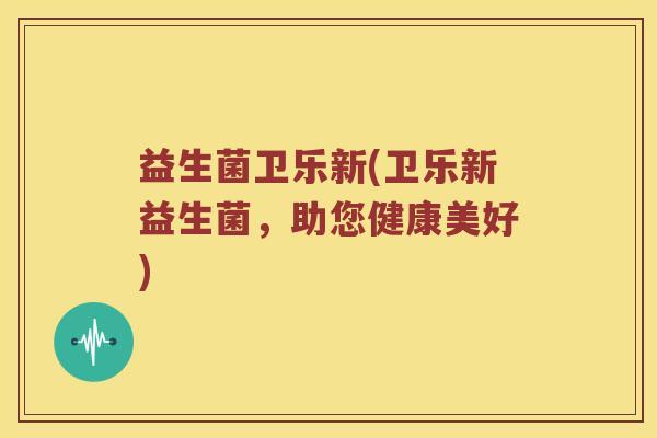 益生菌卫乐新(卫乐新益生菌,助您健康美好) 益生菌卫乐新(卫乐新益生菌,助您健康美好)