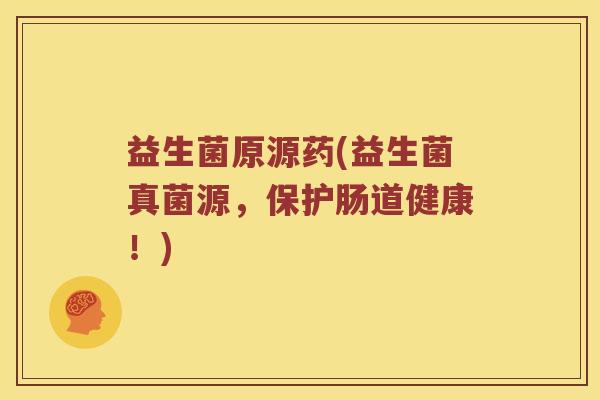 益生菌原源药(益生菌真菌源，保护肠道健康！)