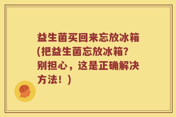 益生菌买回来忘放冰箱(把益生菌忘放冰箱?别担心,这是正确解决方法!) 益生菌买回来忘放冰箱(把益生菌忘放冰箱?别担心,这是正确解决方法!)