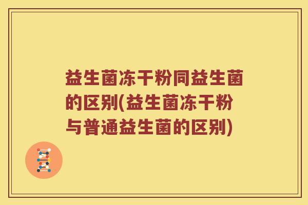 益生菌冻干粉同益生菌的区别(益生菌冻干粉与普通益生菌的区别)