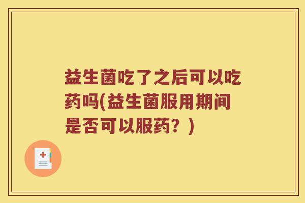 益生菌吃了之后可以吃药吗(益生菌服用期间是否可以服药？)