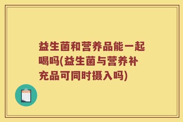 益生菌和营养品能一起喝吗(益生菌与营养补充品可同时摄入吗) 益生菌和营养品能一起喝吗(益生菌与营养补充品可同时摄入吗)
