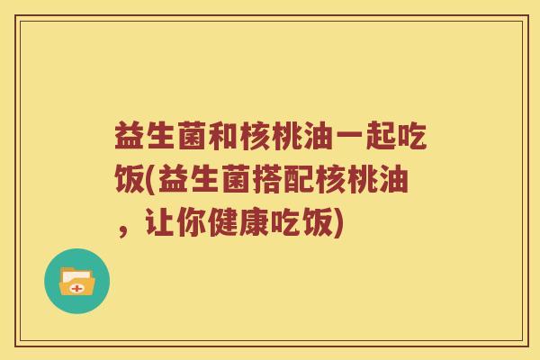 益生菌和核桃油一起吃饭(益生菌搭配核桃油，让你健康吃饭)