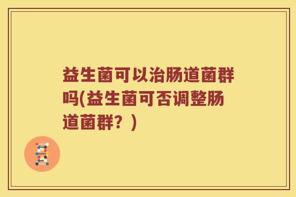 益生菌可以肠道菌群吗(益生菌可否调整肠道菌群?) 益生菌可以肠道菌群吗(益生菌可否调整肠道菌群?)