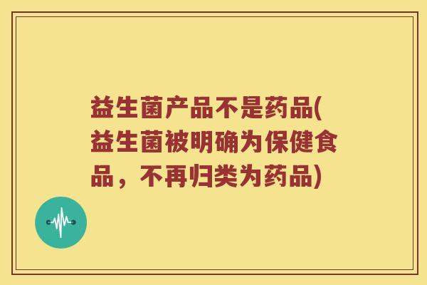 益生菌产品不是药品(益生菌被明确为保健食品,不再归类为药品) 益生菌产品不是药品(益生菌被明确为保健食品,不再归类为药品)