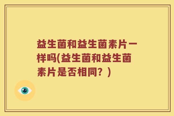 益生菌和益生菌素片一样吗(益生菌和益生菌素片是否相同？)