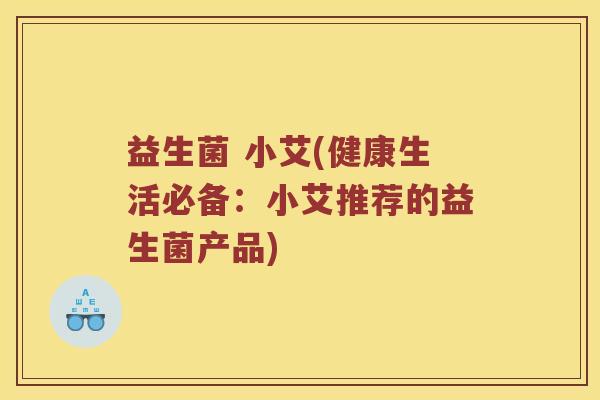 益生菌 小艾(健康生活必备:小艾推荐的益生菌产品) 益生菌 小艾(健康生活必备:小艾推荐的益生菌产品)