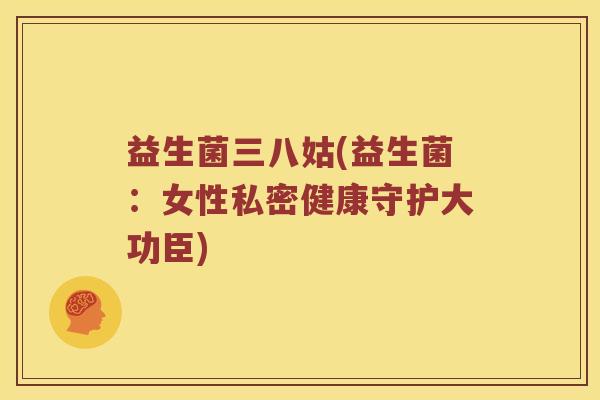 益生菌三八姑(益生菌:女性私密健康守护大功臣) 益生菌三八姑(益生菌:女性私密健康守护大功臣)