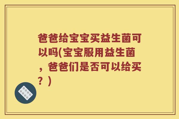 爸爸给宝宝买益生菌可以吗(宝宝服用益生菌，爸爸们是否可以给买？)