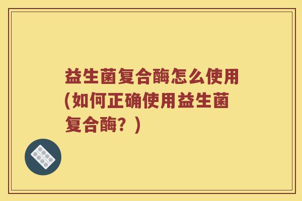 益生菌复合酶怎么使用(如何正确使用益生菌复合酶？)